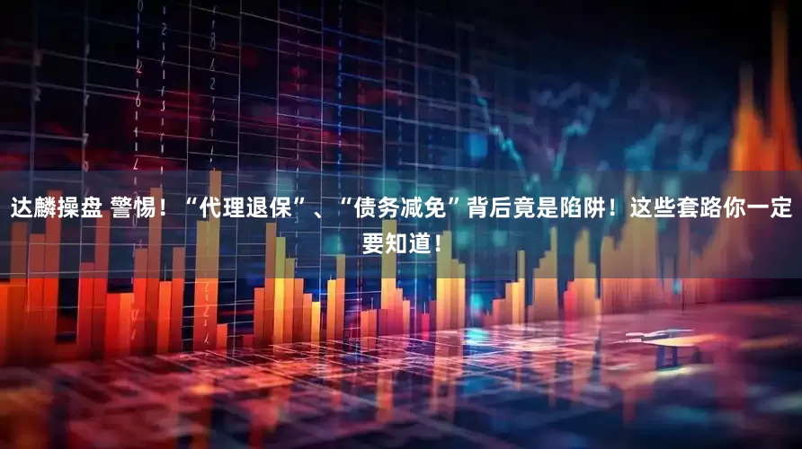 达麟操盘 警惕！“代理退保”、“债务减免”背后竟是陷阱！这些套路你一定要知道！