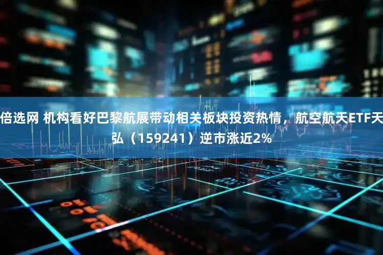 倍选网 机构看好巴黎航展带动相关板块投资热情，航空航天ETF天弘（159241）逆市涨近2%