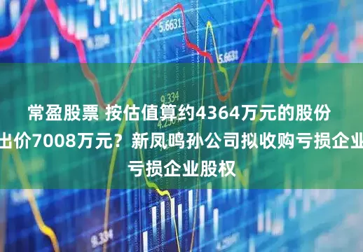 常盈股票 按估值算约4364万元的股份 为何出价7008万元？新凤鸣孙公司拟收购亏损企业股权