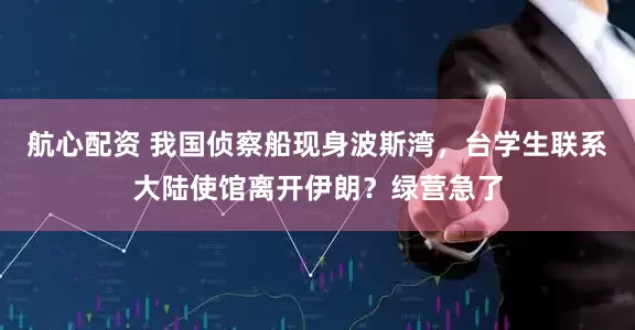 航心配资 我国侦察船现身波斯湾，台学生联系大陆使馆离开伊朗？绿营急了