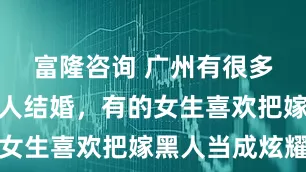 富隆咨询 广州有很多女生跟黑人结婚，有的女生喜欢把嫁黑人当成炫耀