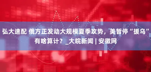 弘大速配 俄方正发动大规模夏季攻势，美暂停“援乌”有啥算计？_大皖新闻 | 安徽网