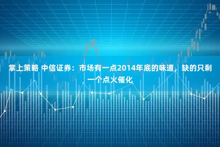 掌上策略 中信证券：市场有一点2014年底的味道，缺的只剩一个点火催化