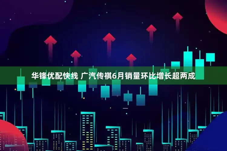 华锋优配快线 广汽传祺6月销量环比增长超两成