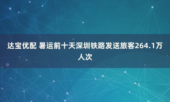 达宝优配 暑运前十天深圳铁路发送旅客264.1万人次