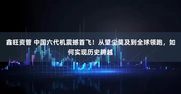鑫旺资管 中国六代机震撼首飞！从望尘莫及到全球领跑，如何实现历史跨越